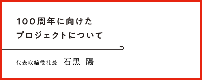 100周年に向けたプロジェクトについて　代表取締役社長 石黒 陽